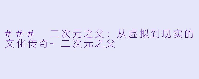 ### 二次元之父：从虚拟到现实的文化传奇-二次元之父