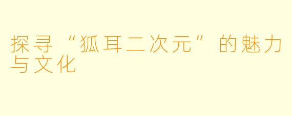 探寻“狐耳二次元”的魅力与文化