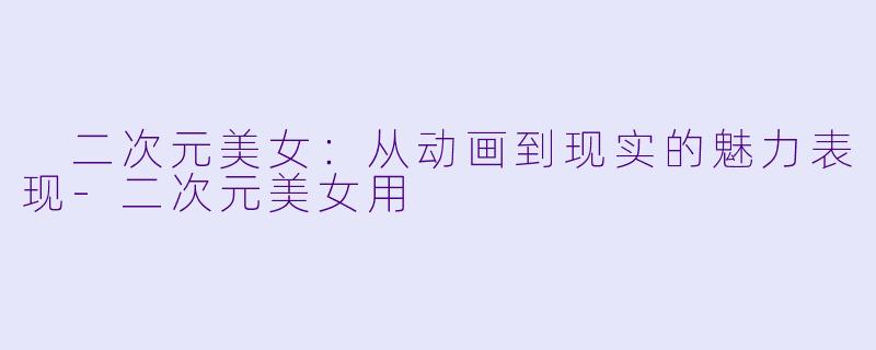  二次元美女：从动画到现实的魅力表现-二次元美女用