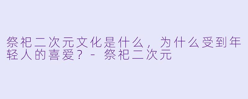 祭祀二次元文化是什么,为什么受到年轻人的喜爱?