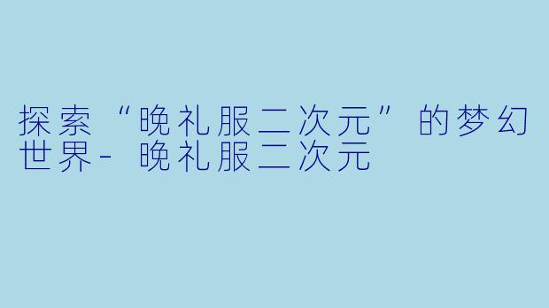 探索“晚礼服二次元”的梦幻世界-晚礼服二次元