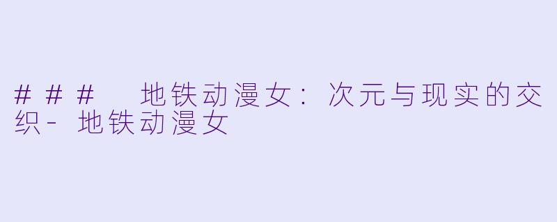 ### 地铁动漫女：次元与现实的交织-地铁动漫女