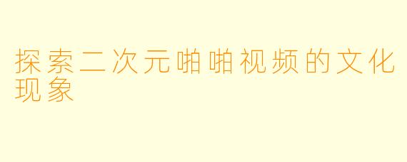 探索二次元啪啪视频的文化现象