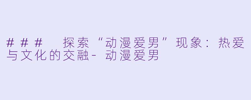 ### 探索“动漫爱男”现象：热爱与文化的交融-动漫爱男