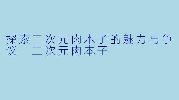 探索二次元肉本子的魅力与争议-二次元肉本子