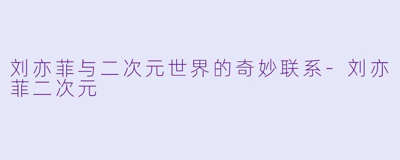 刘亦菲与二次元世界的奇妙联系-刘亦菲二次元