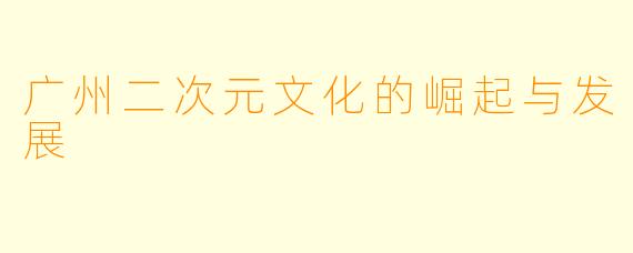 广州二次元文化的崛起与发展