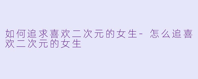 如何追求喜欢二次元的女生-怎么追喜欢二次元的女生