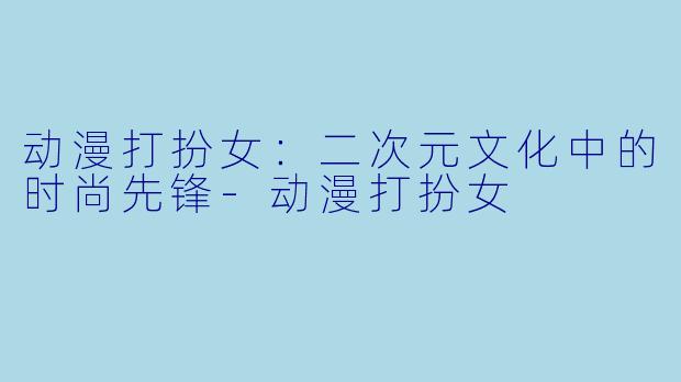动漫打扮女：二次元文化中的时尚先锋-动漫打扮女