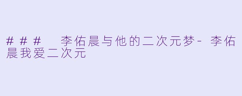### 李佑晨与他的二次元梦-李佑晨我爱二次元