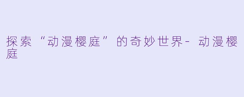 探索“动漫樱庭”的奇妙世界-动漫樱庭