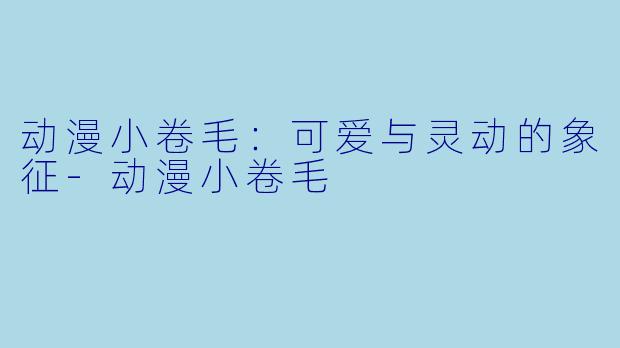 动漫小卷毛：可爱与灵动的象征-动漫小卷毛