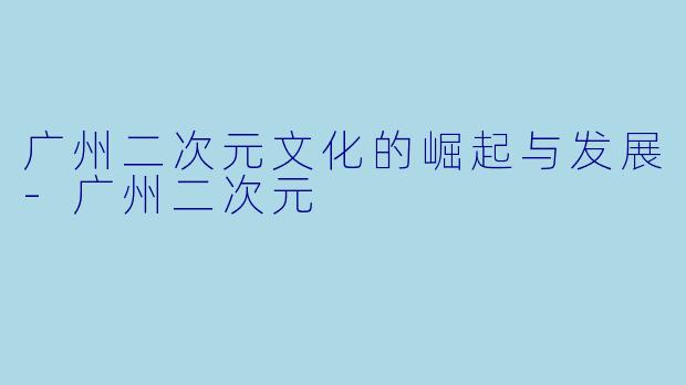 广州二次元文化的崛起与发展-广州二次元