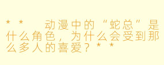 ** 动漫中的“蛇总”是什么角色，为什么会受到那么多人的喜爱？**