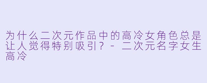 为什么二次元作品中的高冷女角色总是让人觉得特别吸引？-二次元名字女生高冷