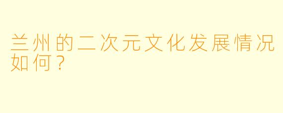 兰州的二次元文化发展情况如何？  