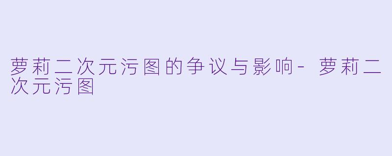 萝莉二次元污图的争议与影响-萝莉二次元污图