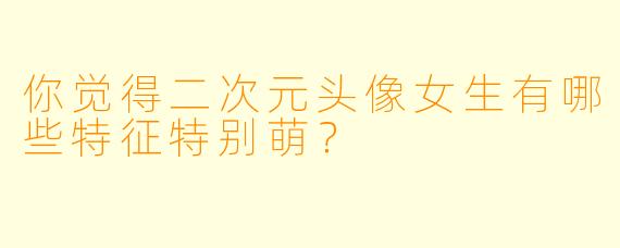 你觉得二次元头像女生有哪些特征特别萌？