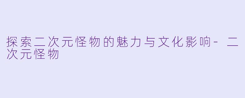 探索二次元怪物的魅力与文化影响-二次元怪物