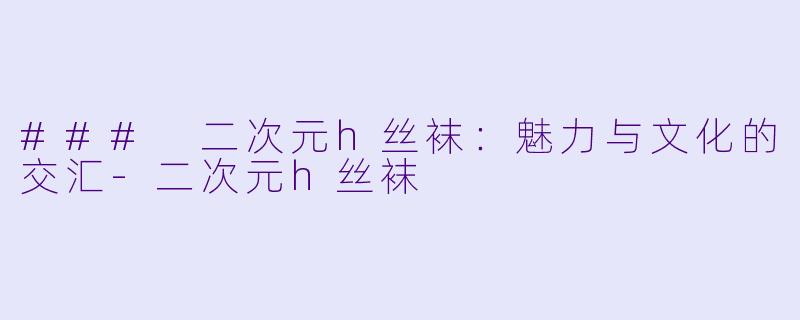### 二次元h丝袜：魅力与文化的交汇-二次元h丝袜