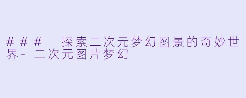 ### 探索二次元梦幻图景的奇妙世界-二次元图片梦幻