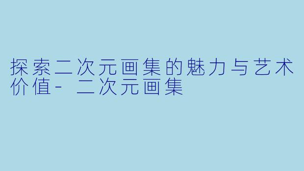 探索二次元画集的魅力与艺术价值