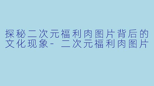 探秘二次元福利肉图片背后的文化现象-二次元福利肉图片