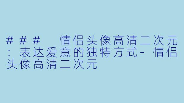 ### 情侣头像高清二次元：表达爱意的独特方式-情侣头像高清二次元