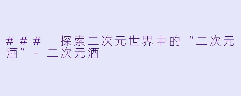 ### 探索二次元世界中的“二次元酒”-二次元酒