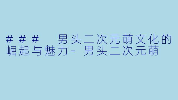 ### 男头二次元萌文化的崛起与魅力-男头二次元萌