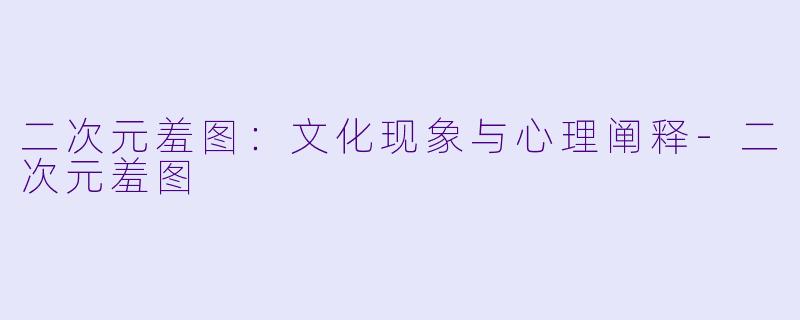 二次元羞图：文化现象与心理阐释-二次元羞图