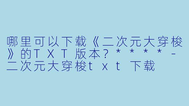 哪里可以下载《二次元大穿梭》的TXT版本？****-二次元大穿梭txt下载