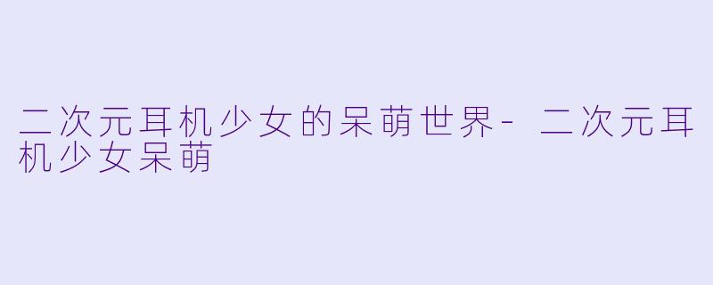 二次元耳机少女的呆萌世界-二次元耳机少女呆萌