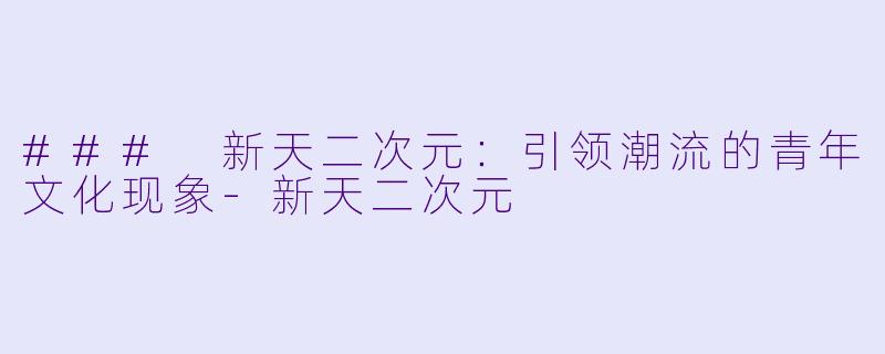 ### 新天二次元：引领潮流的青年文化现象-新天二次元