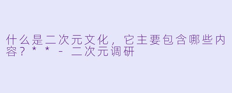什么是二次元文化,它主要包含哪些内容?**