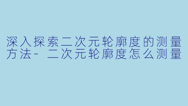 深入探索二次元轮廓度的测量方法-二次元轮廓度怎么测量