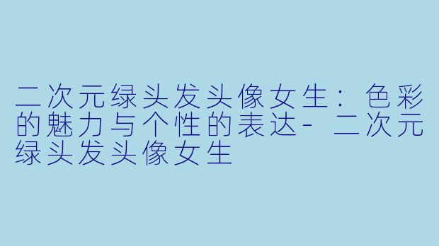 二次元绿头发头像女生：色彩的魅力与个性的表达-二次元绿头发头像女生