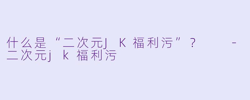 什么是“二次元JK福利污”?