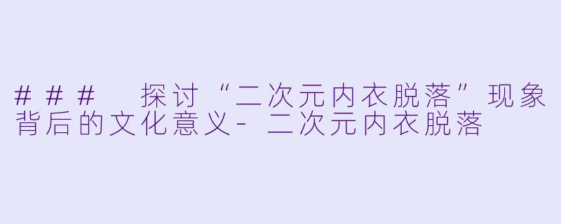 ### 探讨“二次元内衣脱落”现象背后的文化意义-二次元内衣脱落