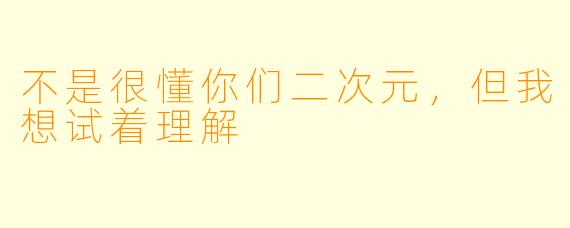 不是很懂你们二次元，但我想试着理解
