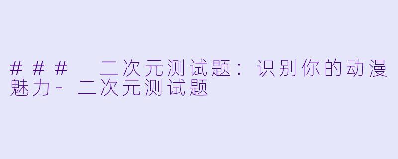 ### 二次元测试题：识别你的动漫魅力-二次元测试题