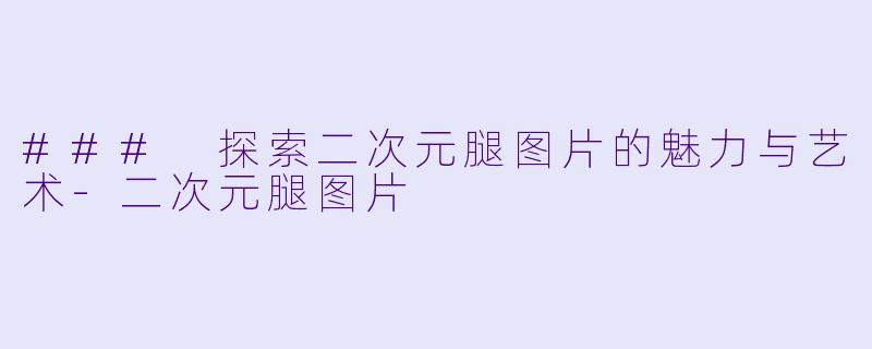 ### 探索二次元腿图片的魅力与艺术-二次元腿图片