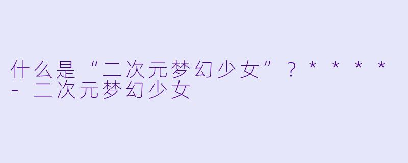 什么是“二次元梦幻少女”？****-二次元梦幻少女