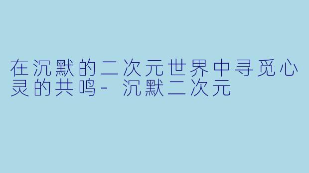 在沉默的二次元世界中寻觅心灵的共鸣-沉默二次元
