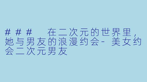 ### 在二次元的世界里，她与男友的浪漫约会-美女约会二次元男友