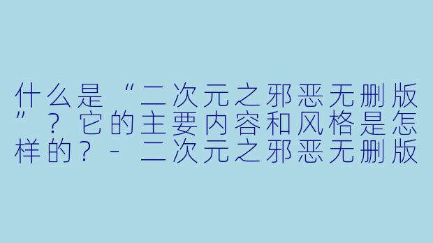 什么是“二次元之邪恶无删版”?它的主要内容和风格是怎样的?