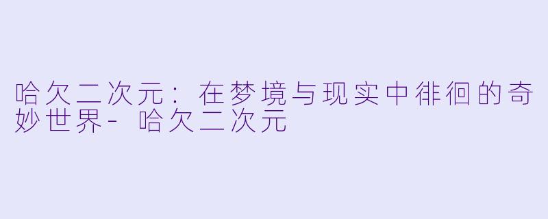 哈欠二次元：在梦境与现实中徘徊的奇妙世界-哈欠二次元