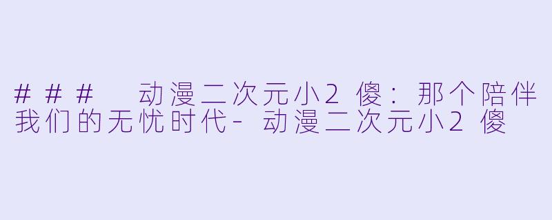 ### 动漫二次元小2傻：那个陪伴我们的无忧时代-动漫二次元小2傻