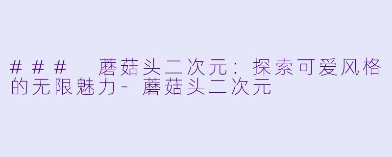 ### 蘑菇头二次元：探索可爱风格的无限魅力-蘑菇头二次元