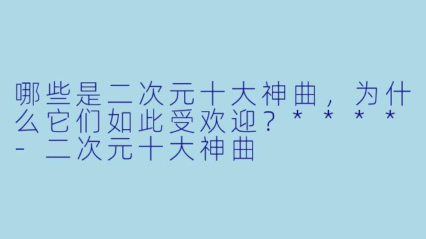 哪些是二次元十大神曲,为什么它们如此受欢迎?****